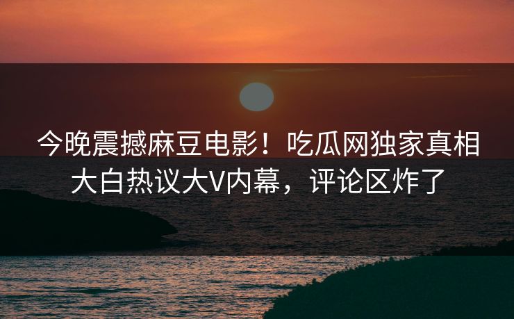 今晚震撼麻豆电影！吃瓜网独家真相大白热议大V内幕，评论区炸了