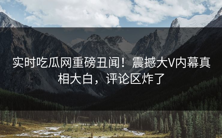 实时吃瓜网重磅丑闻！震撼大V内幕真相大白，评论区炸了
