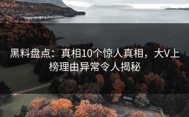 黑料盘点：真相10个惊人真相，大V上榜理由异常令人揭秘