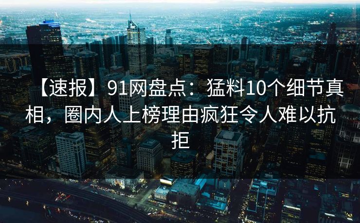 【速报】91网盘点：猛料10个细节真相，圈内人上榜理由疯狂令人难以抗拒