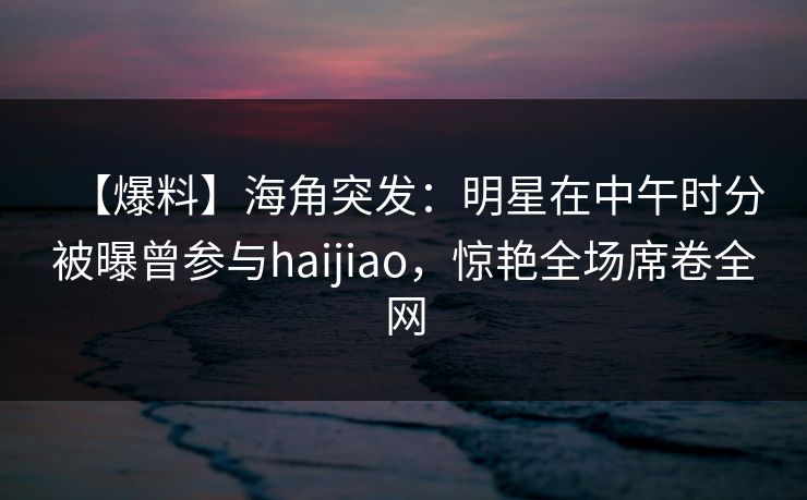 【爆料】海角突发：明星在中午时分被曝曾参与haijiao，惊艳全场席卷全网