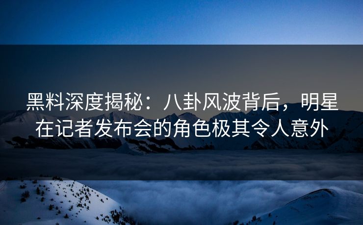 黑料深度揭秘：八卦风波背后，明星在记者发布会的角色极其令人意外