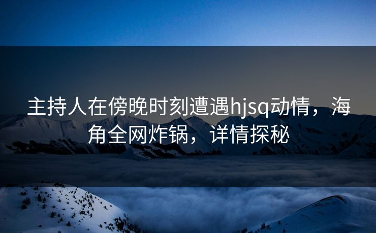 主持人在傍晚时刻遭遇hjsq动情，海角全网炸锅，详情探秘