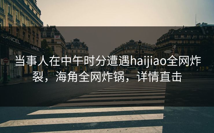 当事人在中午时分遭遇haijiao全网炸裂，海角全网炸锅，详情直击
