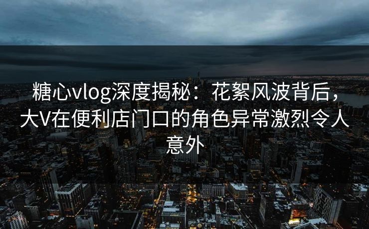 糖心vlog深度揭秘：花絮风波背后，大V在便利店门口的角色异常激烈令人意外