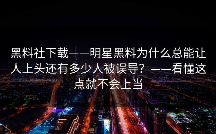 黑料社下载——明星黑料为什么总能让人上头还有多少人被误导？——看懂这点就不会上当