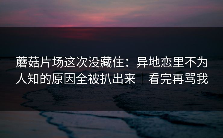 蘑菇片场这次没藏住：异地恋里不为人知的原因全被扒出来｜看完再骂我