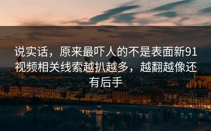 说实话，原来最吓人的不是表面新91视频相关线索越扒越多，越翻越像还有后手