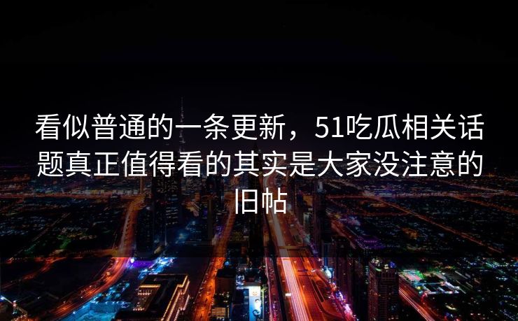 看似普通的一条更新，51吃瓜相关话题真正值得看的其实是大家没注意的旧帖