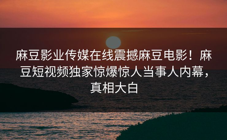 麻豆影业传媒在线震撼麻豆电影！麻豆短视频独家惊爆惊人当事人内幕，真相大白