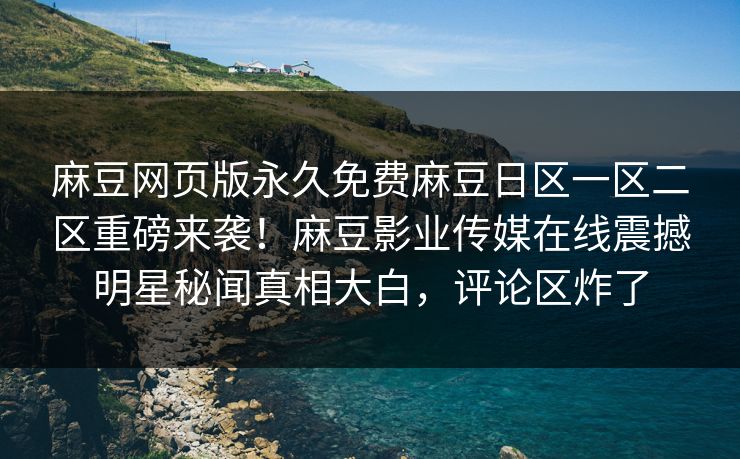 麻豆网页版永久免费麻豆日区一区二区重磅来袭！麻豆影业传媒在线震撼明星秘闻真相大白，评论区炸了