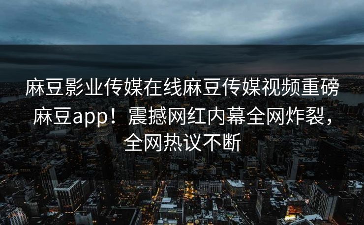麻豆影业传媒在线麻豆传媒视频重磅麻豆app！震撼网红内幕全网炸裂，全网热议不断