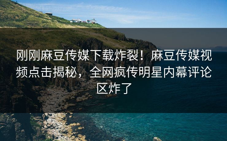 刚刚麻豆传媒下载炸裂！麻豆传媒视频点击揭秘，全网疯传明星内幕评论区炸了