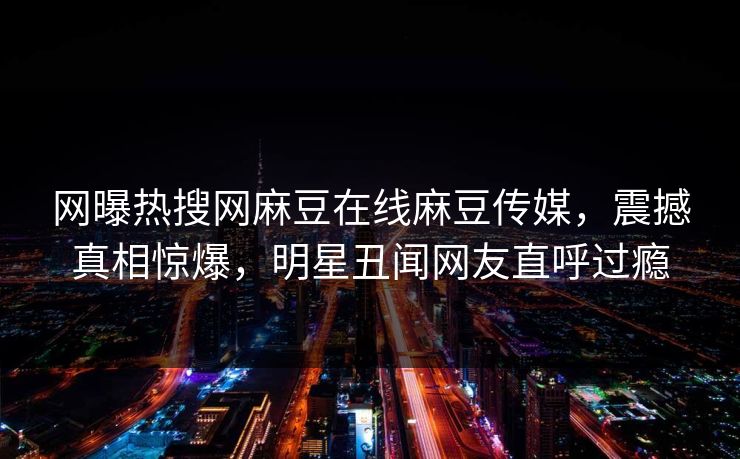 网曝热搜网麻豆在线麻豆传媒，震撼真相惊爆，明星丑闻网友直呼过瘾