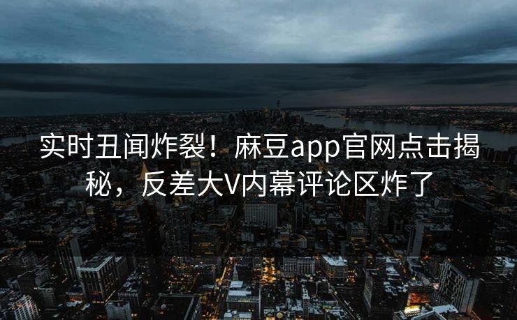 实时丑闻炸裂！麻豆app官网点击揭秘，反差大V内幕评论区炸了