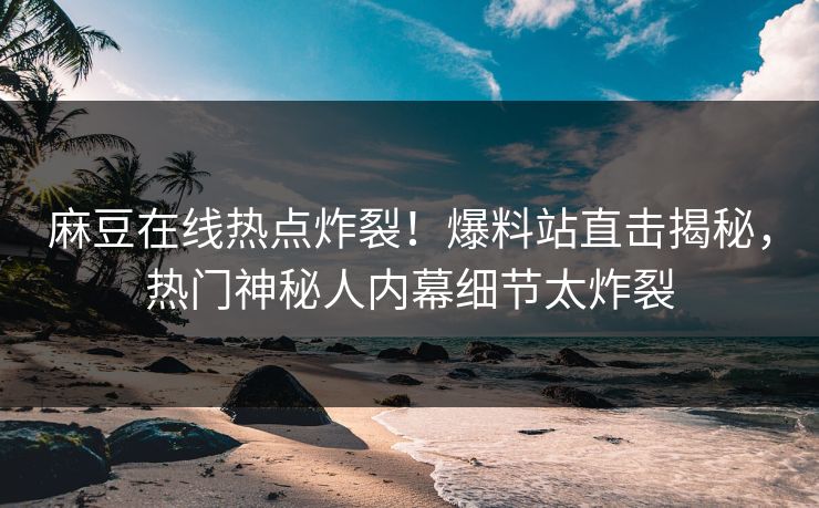 麻豆在线热点炸裂！爆料站直击揭秘，热门神秘人内幕细节太炸裂