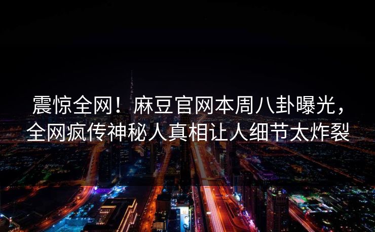 震惊全网！麻豆官网本周八卦曝光，全网疯传神秘人真相让人细节太炸裂