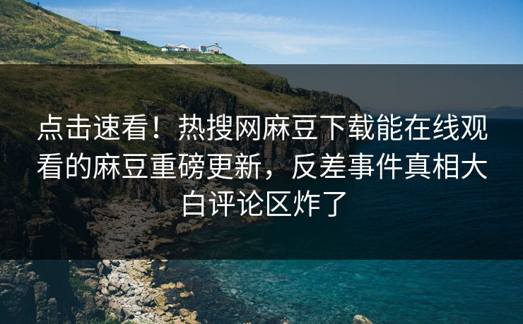 点击速看！热搜网麻豆下载能在线观看的麻豆重磅更新，反差事件真相大白评论区炸了
