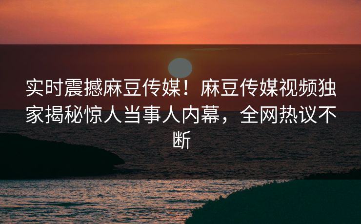 实时震撼麻豆传媒！麻豆传媒视频独家揭秘惊人当事人内幕，全网热议不断
