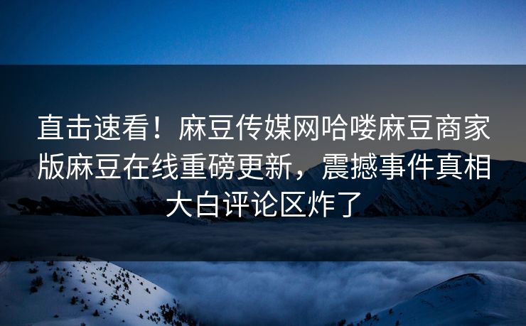 直击速看！麻豆传媒网哈喽麻豆商家版麻豆在线重磅更新，震撼事件真相大白评论区炸了