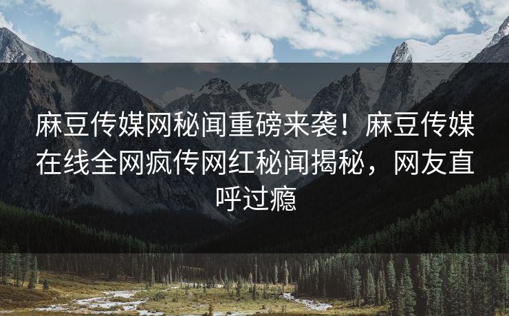 麻豆传媒网秘闻重磅来袭！麻豆传媒在线全网疯传网红秘闻揭秘，网友直呼过瘾