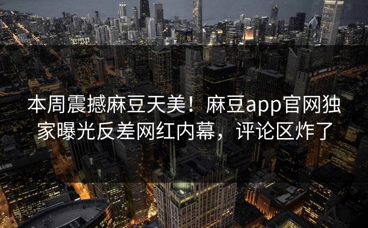 本周震撼麻豆天美！麻豆app官网独家曝光反差网红内幕，评论区炸了