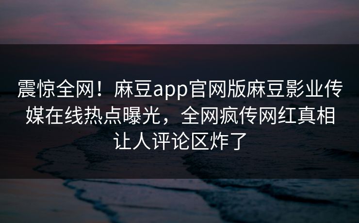 震惊全网！麻豆app官网版麻豆影业传媒在线热点曝光，全网疯传网红真相让人评论区炸了