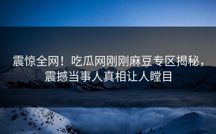 震惊全网！吃瓜网刚刚麻豆专区揭秘，震撼当事人真相让人瞠目