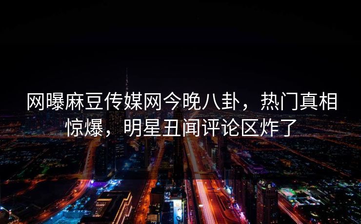 网曝麻豆传媒网今晚八卦，热门真相惊爆，明星丑闻评论区炸了