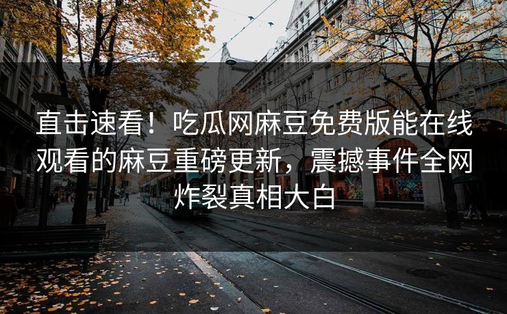 直击速看！吃瓜网麻豆免费版能在线观看的麻豆重磅更新，震撼事件全网炸裂真相大白