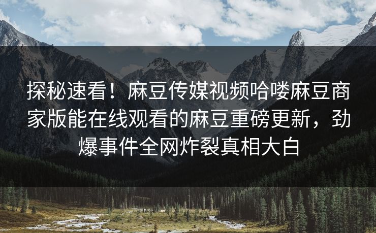 探秘速看！麻豆传媒视频哈喽麻豆商家版能在线观看的麻豆重磅更新，劲爆事件全网炸裂真相大白