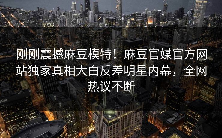 刚刚震撼麻豆模特！麻豆官媒官方网站独家真相大白反差明星内幕，全网热议不断