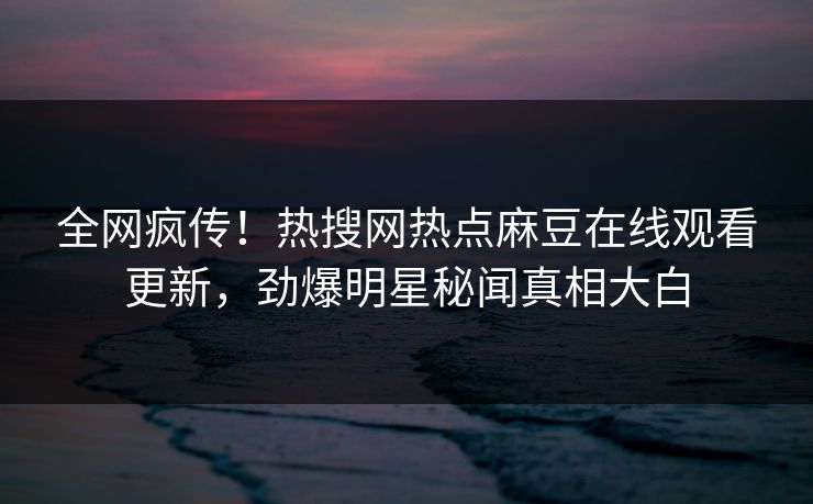 全网疯传！热搜网热点麻豆在线观看更新，劲爆明星秘闻真相大白