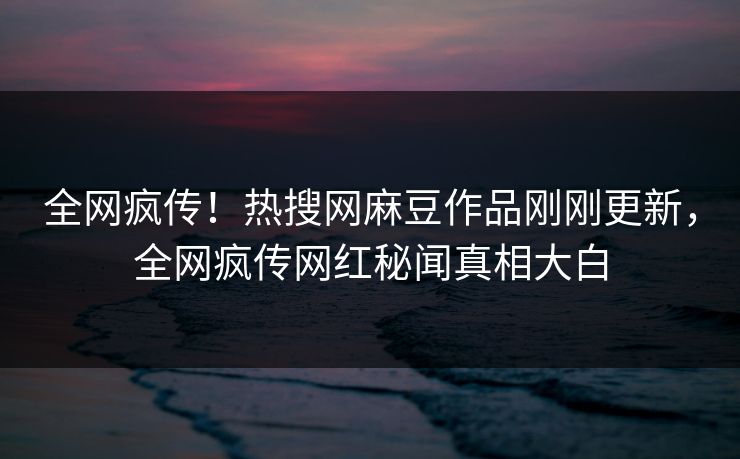 全网疯传！热搜网麻豆作品刚刚更新，全网疯传网红秘闻真相大白