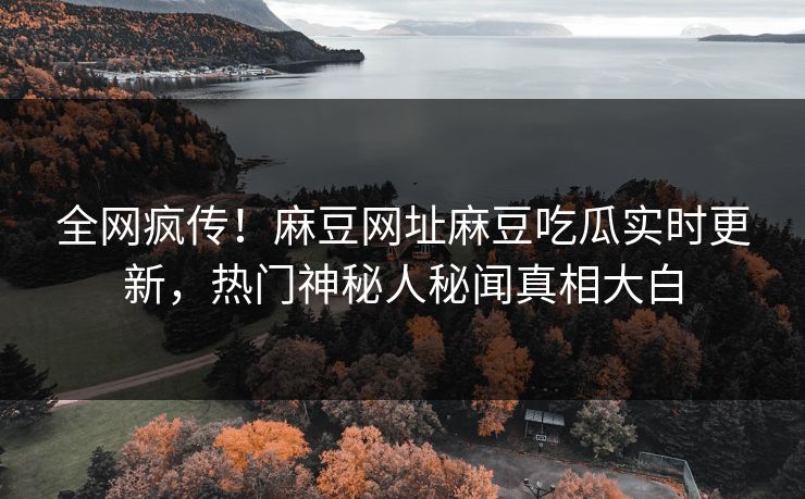 全网疯传！麻豆网址麻豆吃瓜实时更新，热门神秘人秘闻真相大白