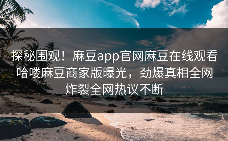探秘围观！麻豆app官网麻豆在线观看哈喽麻豆商家版曝光，劲爆真相全网炸裂全网热议不断