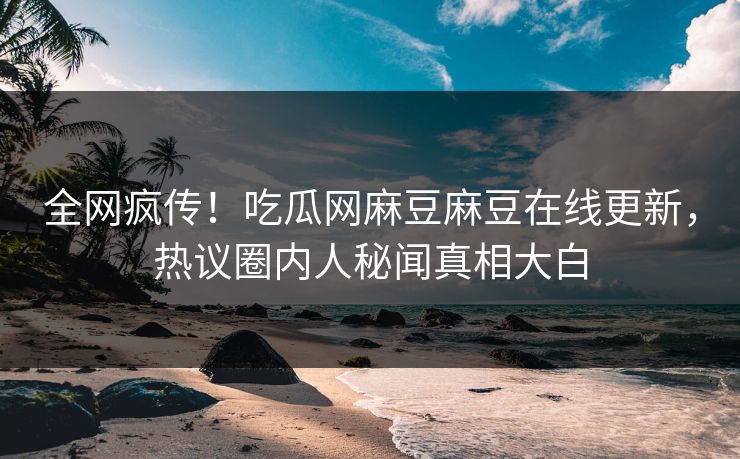 全网疯传！吃瓜网麻豆麻豆在线更新，热议圈内人秘闻真相大白