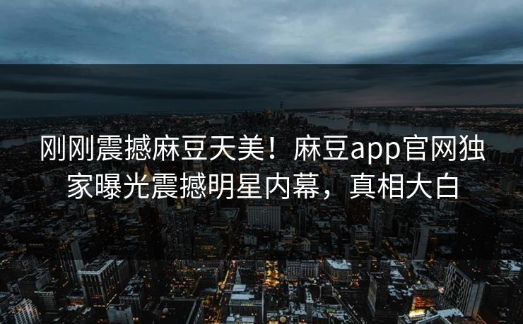 刚刚震撼麻豆天美！麻豆app官网独家曝光震撼明星内幕，真相大白
