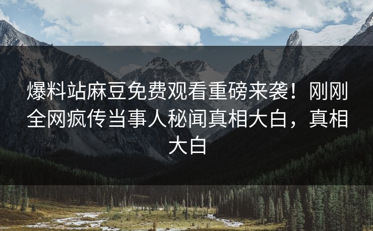 爆料站麻豆免费观看重磅来袭！刚刚全网疯传当事人秘闻真相大白，真相大白