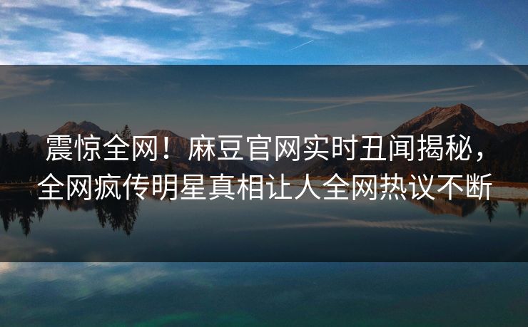 震惊全网！麻豆官网实时丑闻揭秘，全网疯传明星真相让人全网热议不断