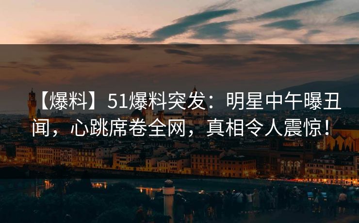 【爆料】51爆料突发：明星中午曝丑闻，心跳席卷全网，真相令人震惊！