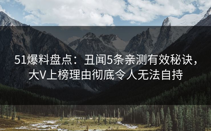 51爆料盘点：丑闻5条亲测有效秘诀，大V上榜理由彻底令人无法自持
