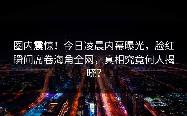 圈内震惊！今日凌晨内幕曝光，脸红瞬间席卷海角全网，真相究竟何人揭晓？