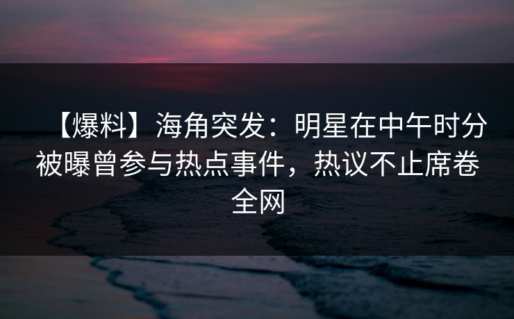 【爆料】海角突发：明星在中午时分被曝曾参与热点事件，热议不止席卷全网