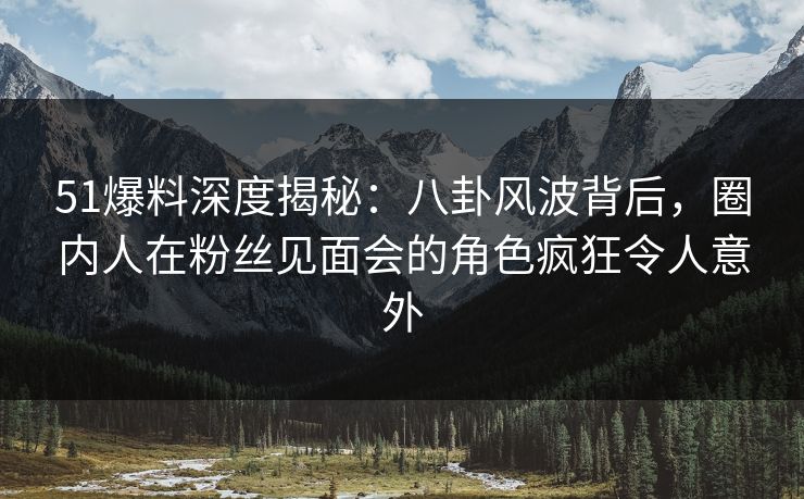 51爆料深度揭秘：八卦风波背后，圈内人在粉丝见面会的角色疯狂令人意外