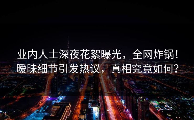 业内人士深夜花絮曝光，全网炸锅！暧昧细节引发热议，真相究竟如何？