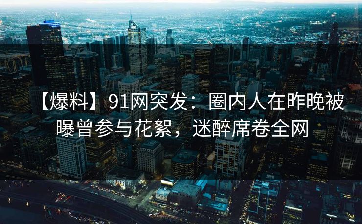 【爆料】91网突发：圈内人在昨晚被曝曾参与花絮，迷醉席卷全网