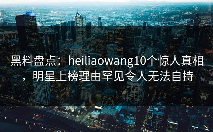 黑料盘点：heiliaowang10个惊人真相，明星上榜理由罕见令人无法自持