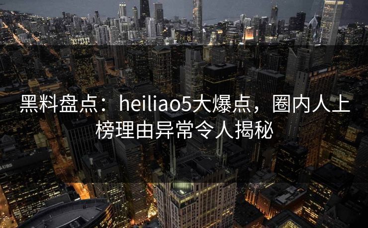 黑料盘点：heiliao5大爆点，圈内人上榜理由异常令人揭秘