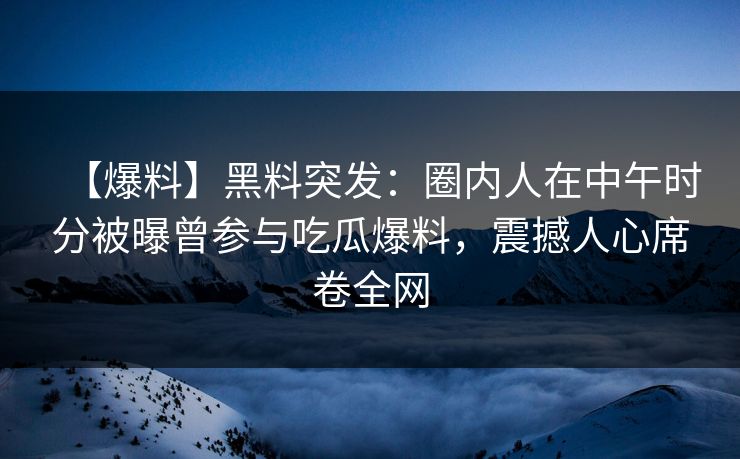 【爆料】黑料突发：圈内人在中午时分被曝曾参与吃瓜爆料，震撼人心席卷全网